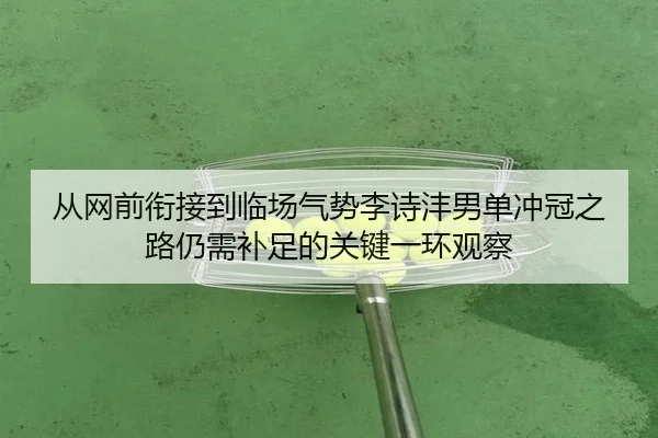 从网前衔接到临场气势李诗沣男单冲冠之路仍需补足的关键一环观察